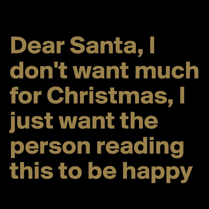 
Dear Santa, I don't want much for Christmas, I just want the person reading this to be happy