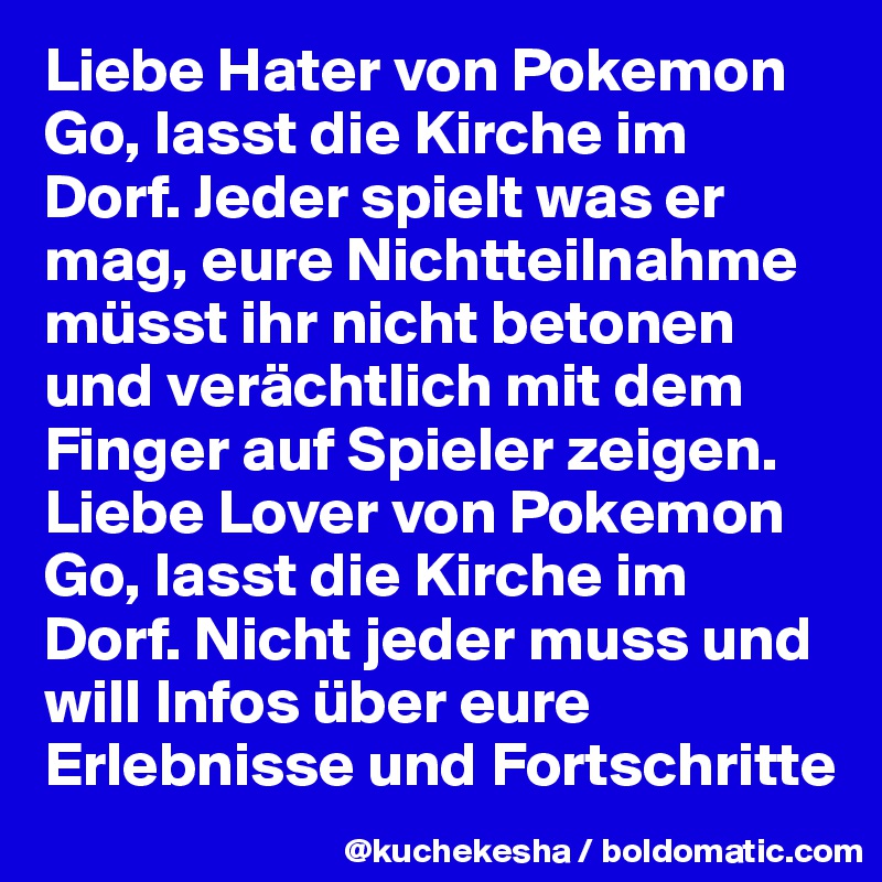 Liebe Hater von Pokemon Go, lasst die Kirche im Dorf. Jeder spielt was er mag, eure Nichtteilnahme müsst ihr nicht betonen und verächtlich mit dem Finger auf Spieler zeigen.
Liebe Lover von Pokemon Go, lasst die Kirche im Dorf. Nicht jeder muss und will Infos über eure Erlebnisse und Fortschritte