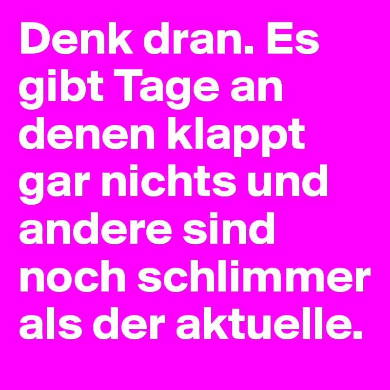 Denk dran. Es gibt Tage an denen klappt gar nichts und andere sind noch schlimmer als der aktuelle.