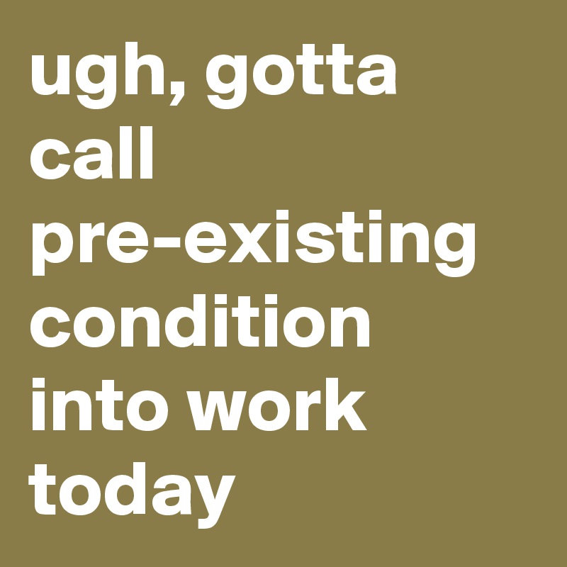 ugh, gotta call pre-existing condition into work today