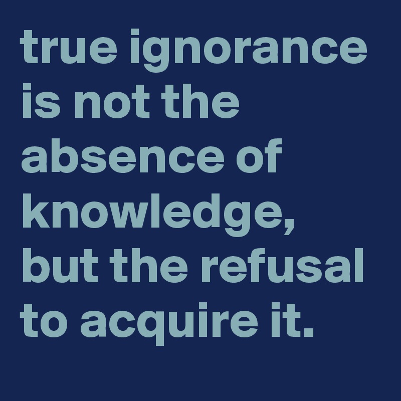 true ignorance is not the absence of knowledge, but the refusal to acquire it.
