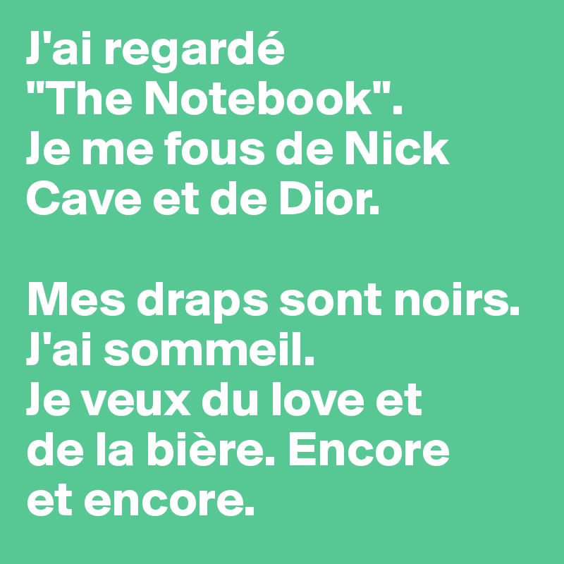 J'ai regardé 
"The Notebook".
Je me fous de Nick Cave et de Dior.

Mes draps sont noirs.
J'ai sommeil.
Je veux du love et 
de la bière. Encore 
et encore.