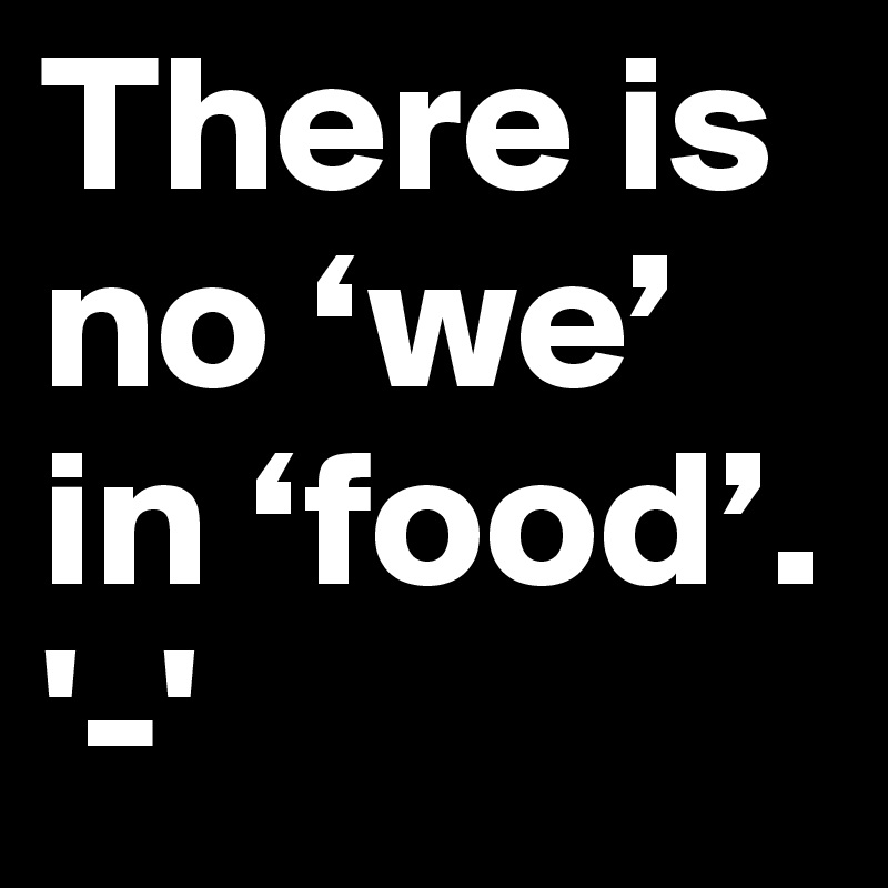 There is no ‘we’ in ‘food’.      '-'