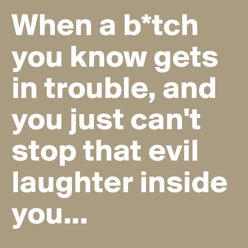 When a b*tch you know gets in trouble, and you just can't stop that evil laughter inside you...