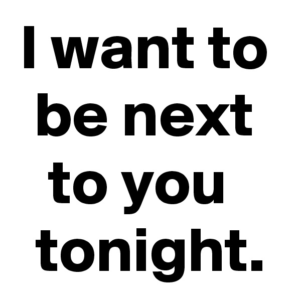 I want to be next to you 
 tonight.