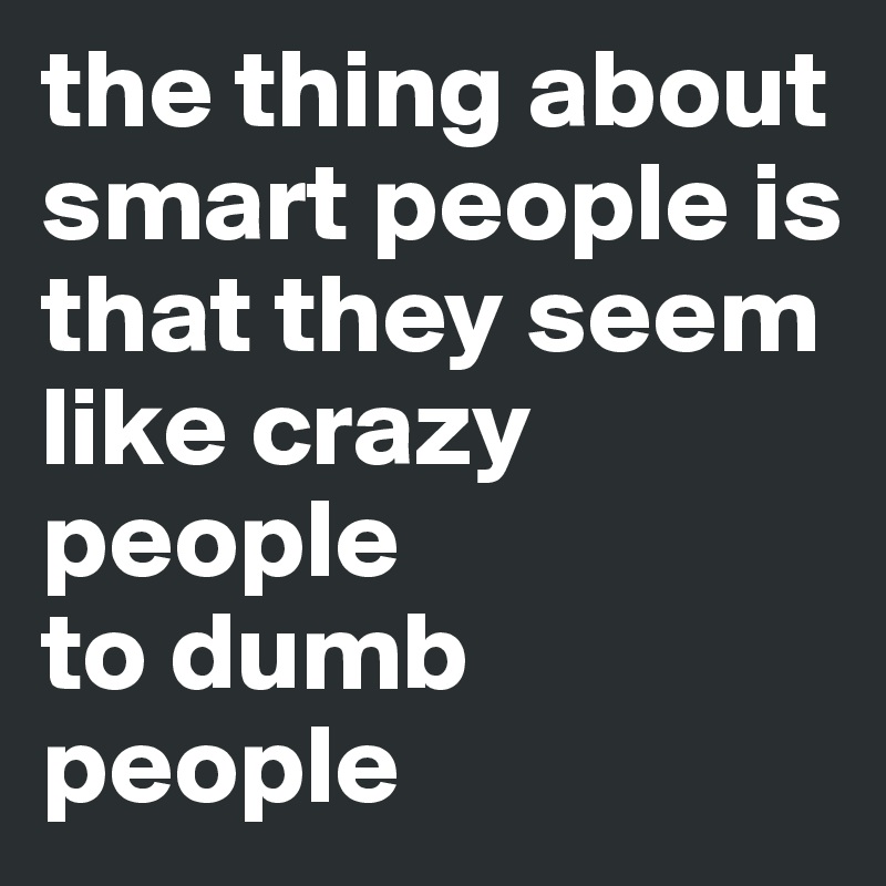 the thing about
smart people is
that they seem
like crazy people 
to dumb people