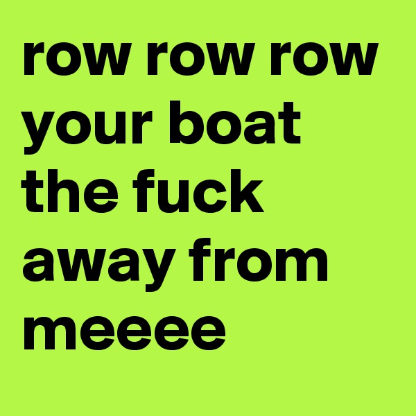 row row row your boat
the fuck away from meeee