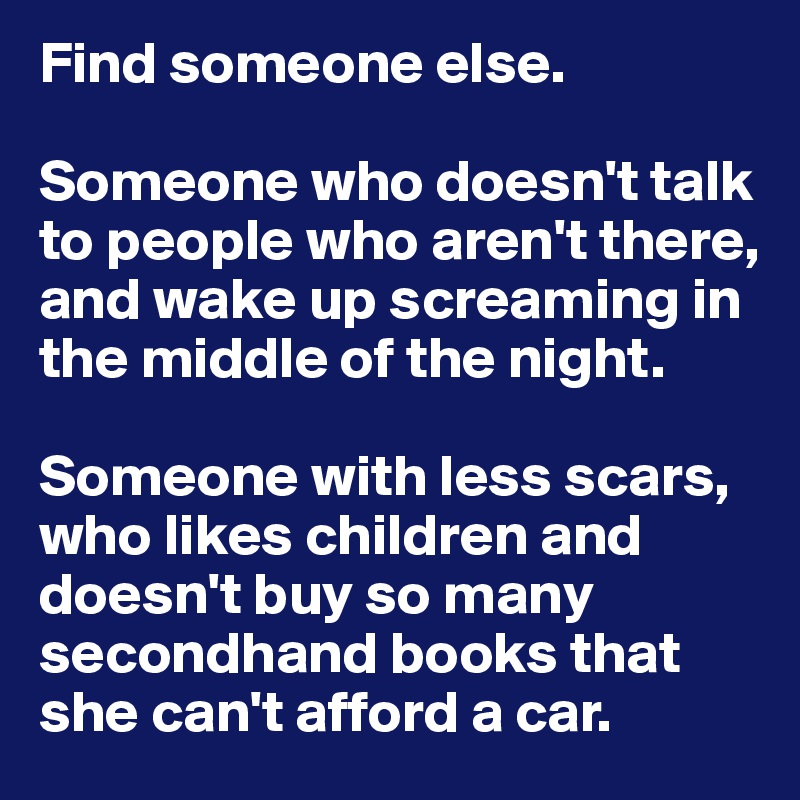 Find someone else. 

Someone who doesn't talk to people who aren't there, and wake up screaming in the middle of the night. 

Someone with less scars, who likes children and doesn't buy so many secondhand books that she can't afford a car.
