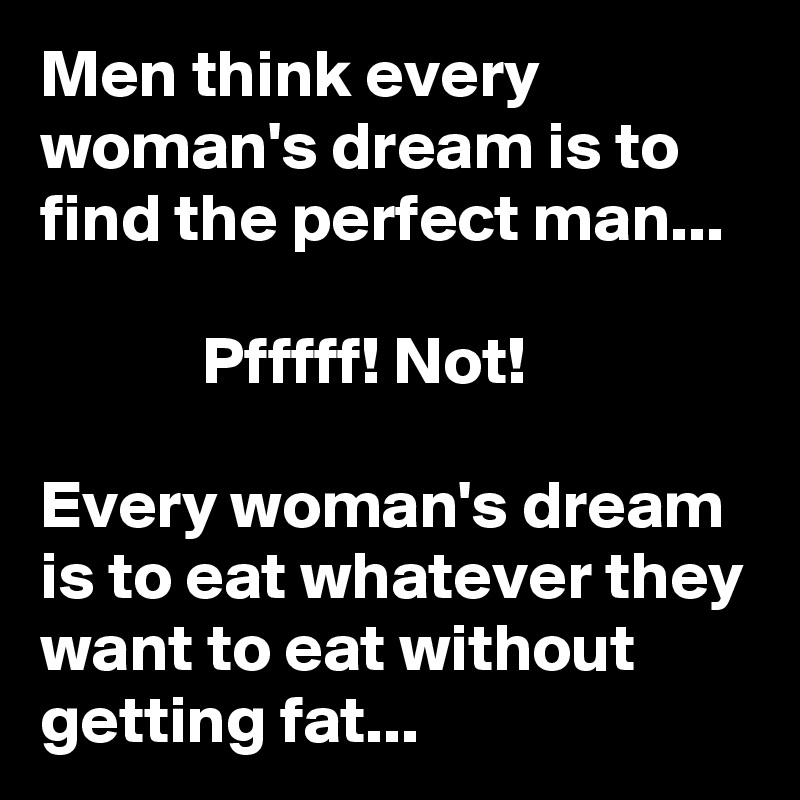 Men think every woman's dream is to find the perfect man...                                                                   Pfffff! Not!                                                                  Every woman's dream is to eat whatever they want to eat without getting fat...