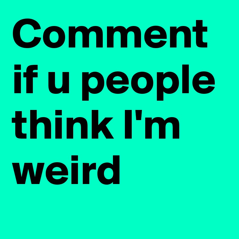 Comment if u people think I'm weird