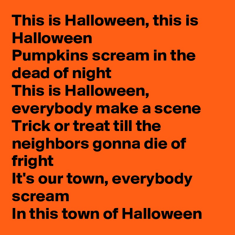 This is Halloween, this is Halloween
Pumpkins scream in the dead of night
This is Halloween, everybody make a scene
Trick or treat till the neighbors gonna die of fright
It's our town, everybody scream
In this town of Halloween 