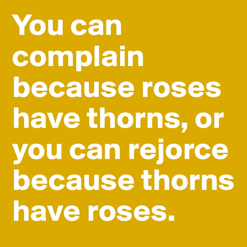 You can complain because roses have thorns, or you can rejorce because thorns have roses.