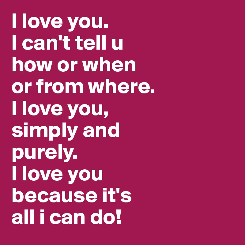 I love you. 
I can't tell u 
how or when 
or from where. 
I love you, 
simply and 
purely. 
I love you 
because it's 
all i can do!