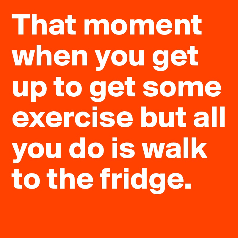 That moment when you get up to get some exercise but all you do is walk to the fridge.