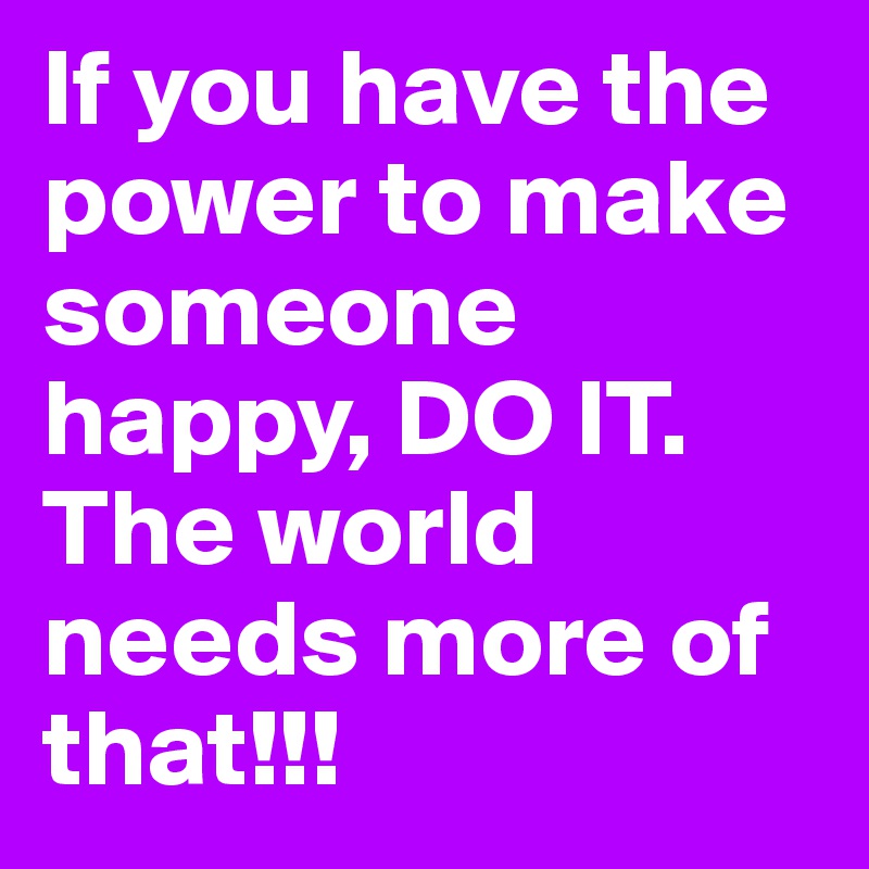 If you have the power to make someone happy, DO IT. The world needs more of that!!!