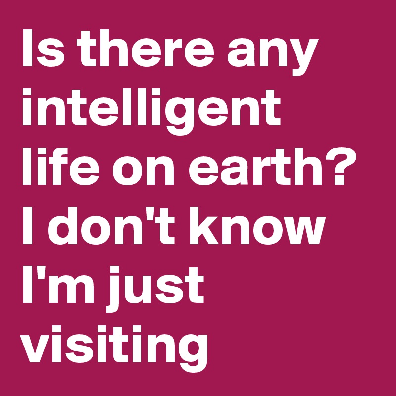 Is there any intelligent life on earth? I don't know I'm just visiting