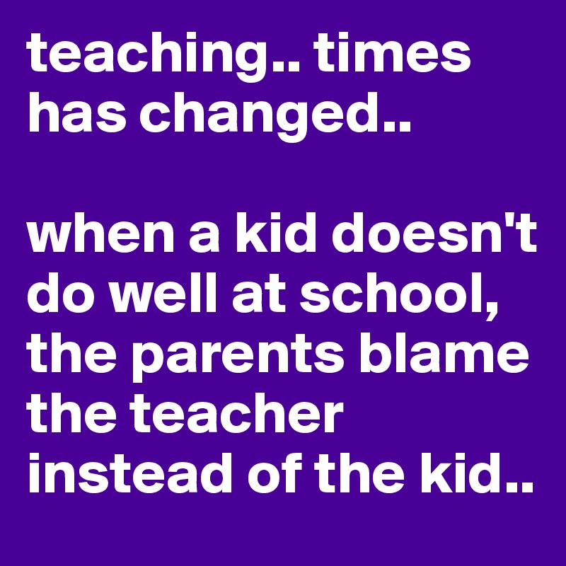 teaching.. times has changed.. 

when a kid doesn't do well at school, the parents blame the teacher instead of the kid..