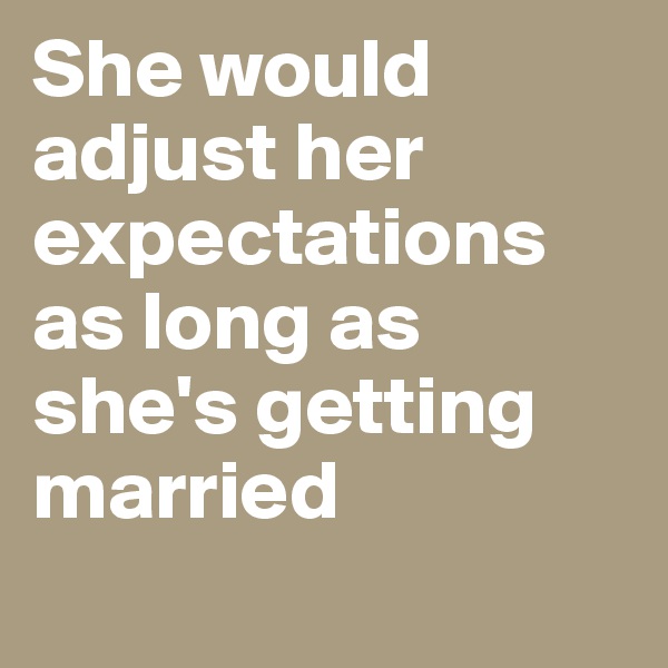 She would adjust her expectations as long as she's getting married 
 