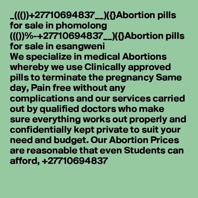 _((())+27710694837__)({}Abortion pills for sale in phomolong
((())%-+27710694837__)({}Abortion pills for sale in esangweni
We specialize in medical Abortions whereby we use Clinically approved pills to terminate the pregnancy Same day, Pain free without any complications and our services carried out by qualified doctors who make sure everything works out properly and confidentially kept private to suit your need and budget. Our Abortion Prices are reasonable that even Students can afford, +27710694837

