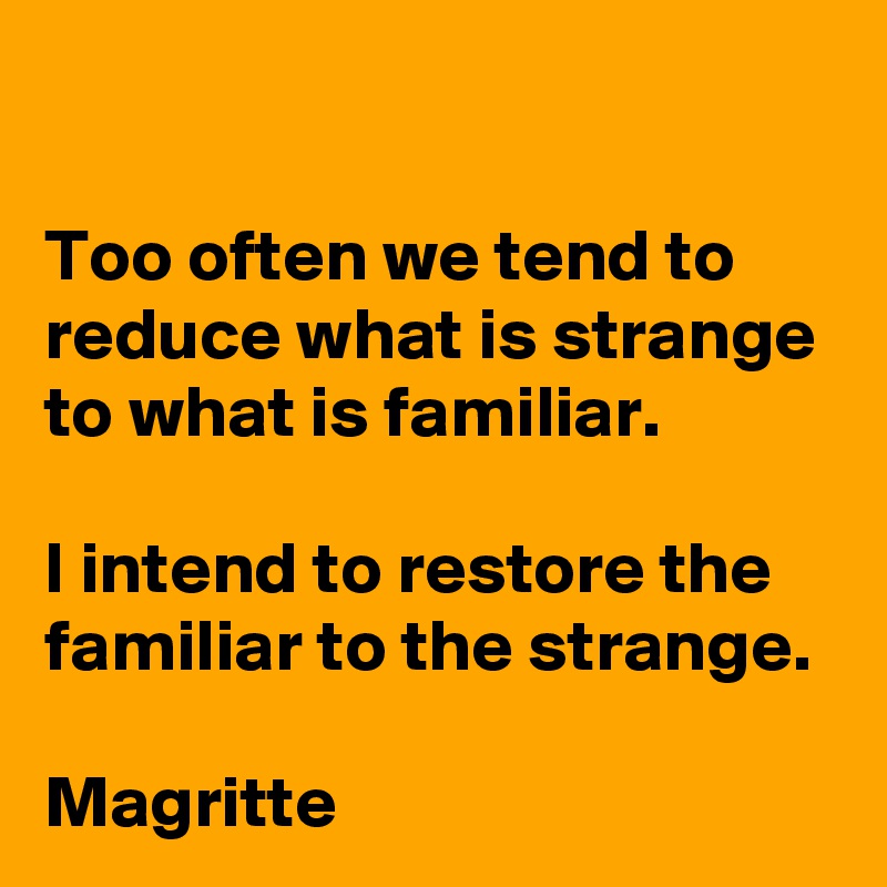 Too often we tend to reduce what is strange to what is familiar.

I intend to restore the familiar to the strange.

Magritte 