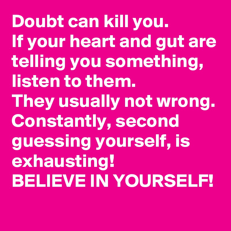 Doubt can kill you. 
If your heart and gut are telling you something, listen to them. 
They usually not wrong. 
Constantly, second guessing yourself, is exhausting! 
BELIEVE IN YOURSELF! 
