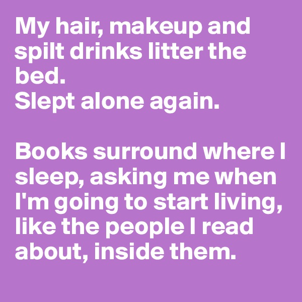 My hair, makeup and spilt drinks litter the bed.
Slept alone again.

Books surround where I sleep, asking me when I'm going to start living, like the people I read about, inside them.