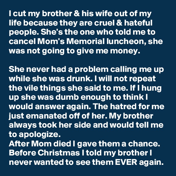 I cut my brother & his wife out of my life because they are cruel & hateful people. She's the one who told me to cancel Mom's Memorial luncheon, she was not going to give me money.

She never had a problem calling me up while she was drunk. I will not repeat the vile things she said to me. If I hung up she was dumb enough to think I would answer again. The hatred for me just emanated off of her. My brother always took her side and would tell me to apologize.
After Mom died I gave them a chance. Before Christmas I told my brother I never wanted to see them EVER again.