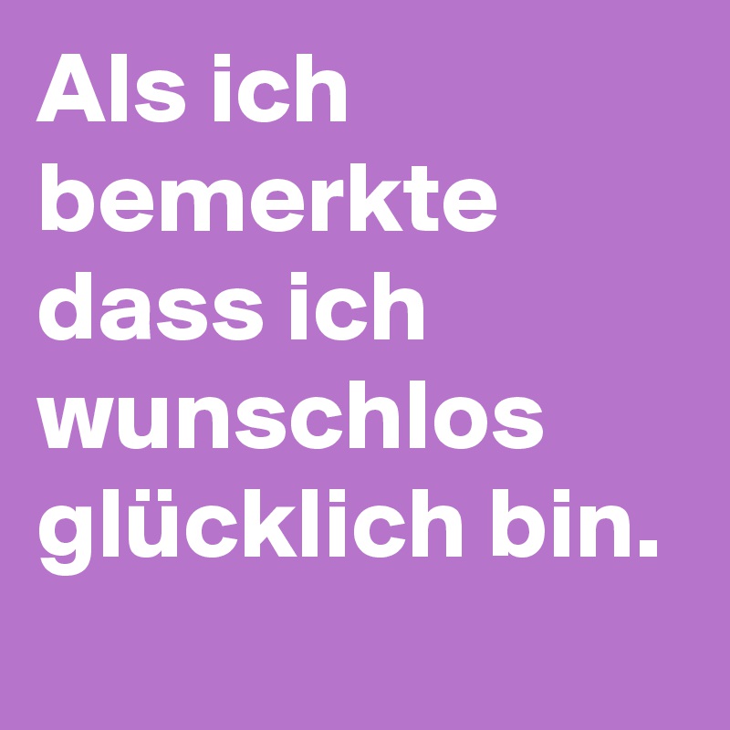 Als ich bemerkte dass ich wunschlos glücklich bin.