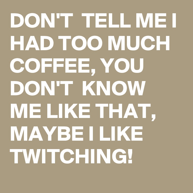 DON'T  TELL ME I HAD TOO MUCH COFFEE, YOU DON'T  KNOW ME LIKE THAT,
MAYBE I LIKE TWITCHING!