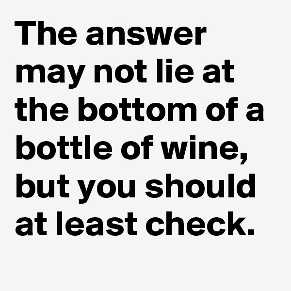 The answer may not lie at the bottom of a bottle of wine,
but you should at least check.