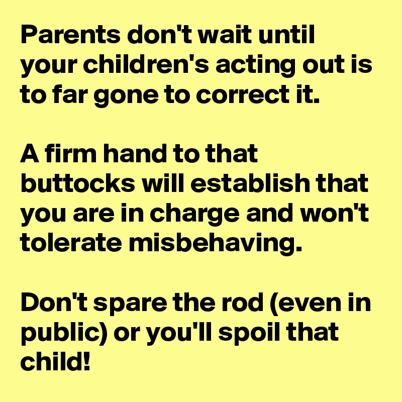 Parents don't wait until your children's acting out is to far gone to correct it. 

A firm hand to that buttocks will establish that you are in charge and won't tolerate misbehaving. 

Don't spare the rod (even in public) or you'll spoil that child!