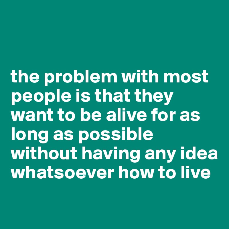 


the problem with most people is that they want to be alive for as long as possible without having any idea whatsoever how to live
