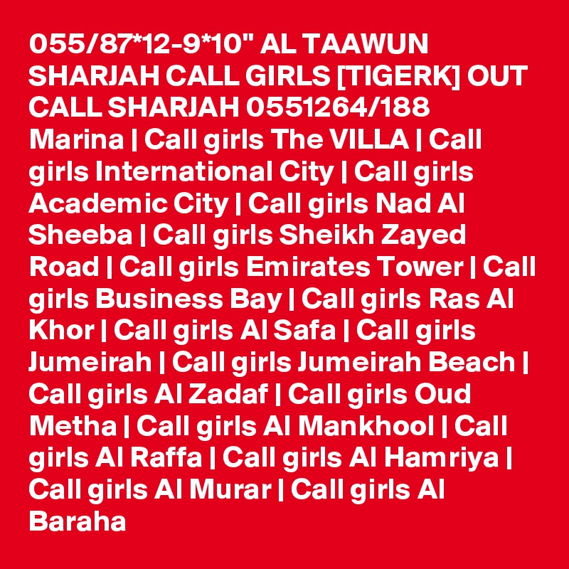 055/87*12-9*10" AL TAAWUN SHARJAH CALL GIRLS [TIGERK] OUT CALL SHARJAH 0551264/188  Marina | Call girls The VILLA | Call girls International City | Call girls Academic City | Call girls Nad Al Sheeba | Call girls Sheikh Zayed Road | Call girls Emirates Tower | Call girls Business Bay | Call girls Ras Al Khor | Call girls Al Safa | Call girls Jumeirah | Call girls Jumeirah Beach | Call girls Al Zadaf | Call girls Oud Metha | Call girls Al Mankhool | Call girls Al Raffa | Call girls Al Hamriya | Call girls Al Murar | Call girls Al Baraha