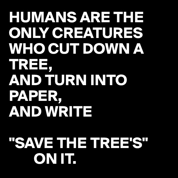 HUMANS ARE THE ONLY CREATURES WHO CUT DOWN A TREE,
AND TURN INTO PAPER,
AND WRITE 

"SAVE THE TREE'S"
        ON IT.