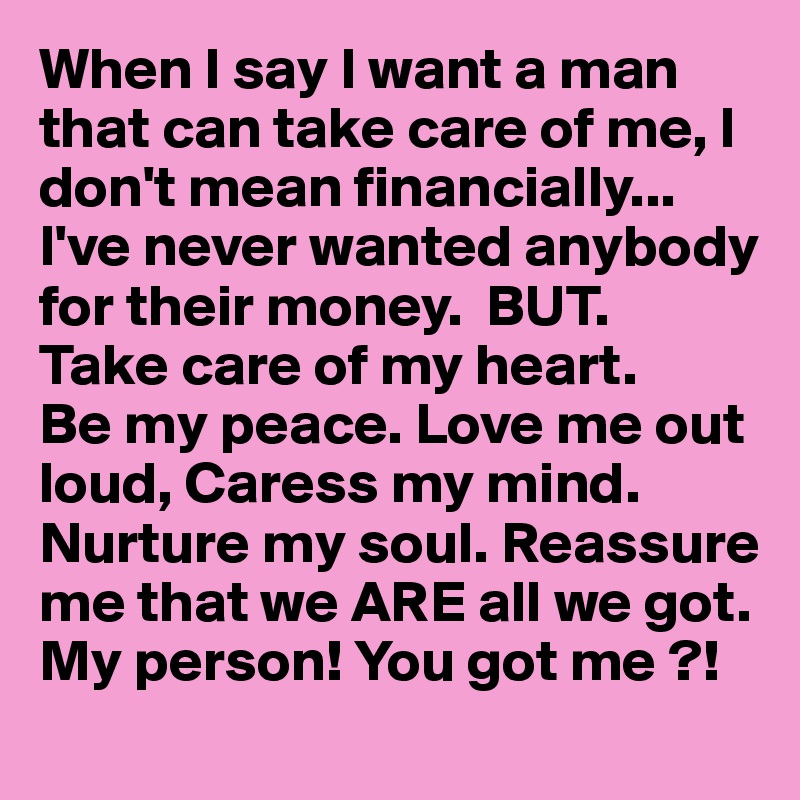 When I say I want a man that can take care of me, I don't mean financially...
I've never wanted anybody for their money.  BUT.
Take care of my heart.
Be my peace. Love me out loud, Caress my mind.
Nurture my soul. Reassure me that we ARE all we got. My person! You got me ?! 
