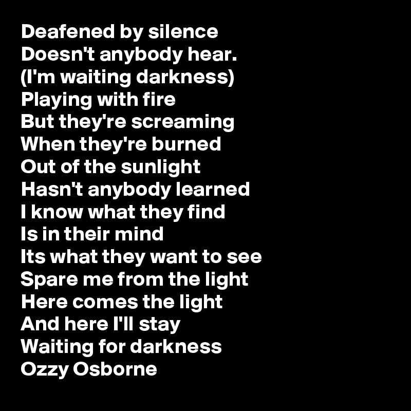 Deafened by silence
Doesn't anybody hear.
(I'm waiting darkness)
Playing with fire
But they're screaming
When they're burned
Out of the sunlight
Hasn't anybody learned
I know what they find
Is in their mind
Its what they want to see
Spare me from the light
Here comes the light
And here I'll stay
Waiting for darkness
Ozzy Osborne 