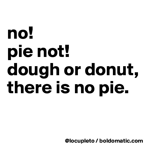 
no!
pie not!
dough or donut,
there is no pie.

