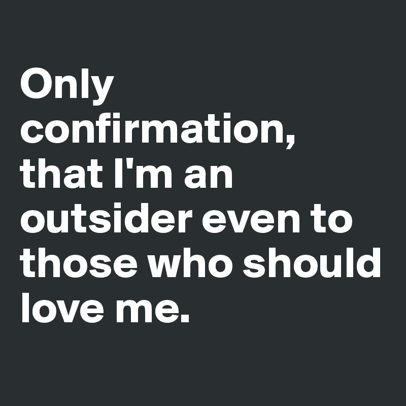 
Only confirmation, that I'm an outsider even to those who should love me.
