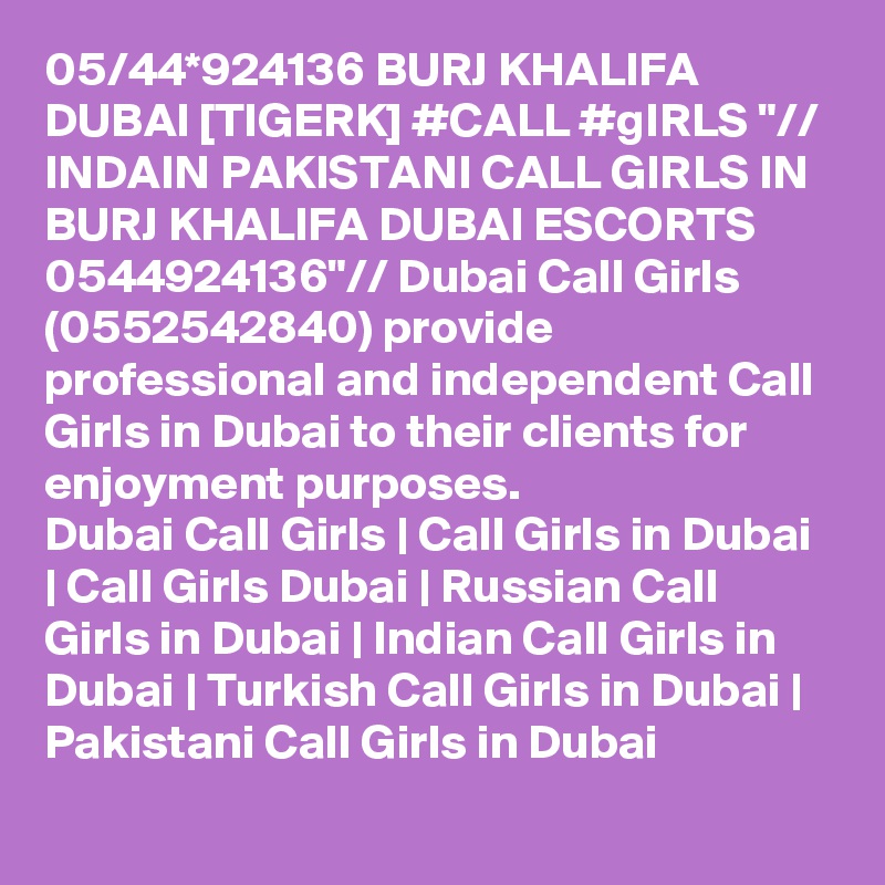 05/44*924136 BURJ KHALIFA DUBAI [TIGERK] #CALL #gIRLS "// INDAIN PAKISTANI CALL GIRLS IN BURJ KHALIFA DUBAI ESCORTS 0544924136"// Dubai Call Girls (0552542840) provide professional and independent Call Girls in Dubai to their clients for enjoyment purposes.
Dubai Call Girls | Call Girls in Dubai | Call Girls Dubai | Russian Call Girls in Dubai | Indian Call Girls in Dubai | Turkish Call Girls in Dubai | Pakistani Call Girls in Dubai