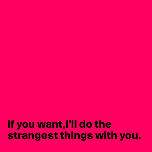 









if you want,I'll do the strangest things with you.