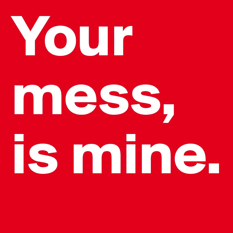 Your mess, is mine.