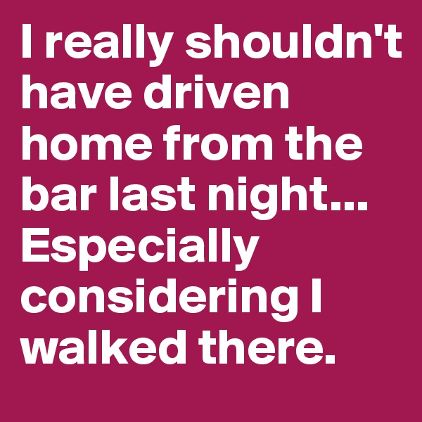 I really shouldn't have driven home from the bar last night... Especially considering I walked there.