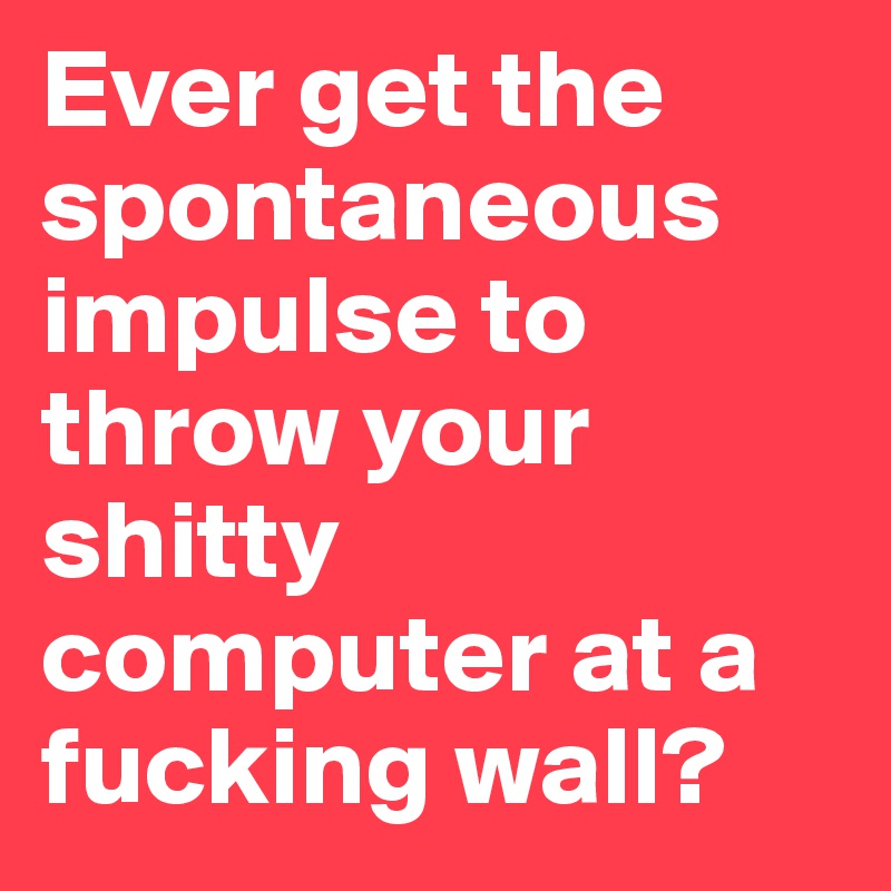 Ever get the spontaneous impulse to throw your shitty computer at a fucking wall?