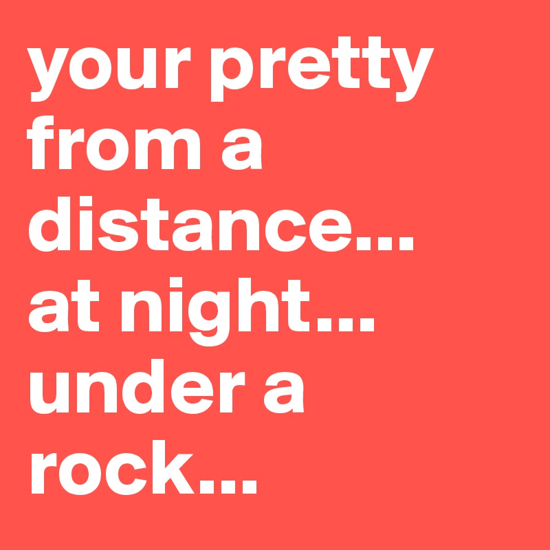 your pretty from a distance...
at night...
under a rock...