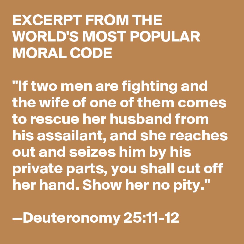 EXCERPT FROM THE WORLD'S MOST POPULAR MORAL CODE

"If two men are fighting and the wife of one of them comes to rescue her husband from his assailant, and she reaches out and seizes him by his private parts, you shall cut off her hand. Show her no pity."

—Deuteronomy 25:11-12