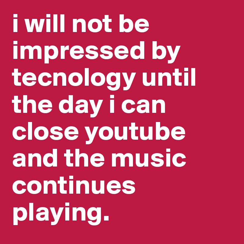 i will not be impressed by tecnology until the day i can close youtube and the music continues playing.