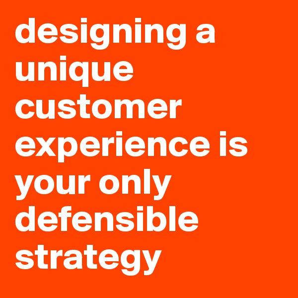 designing a unique customer experience is your only defensible strategy