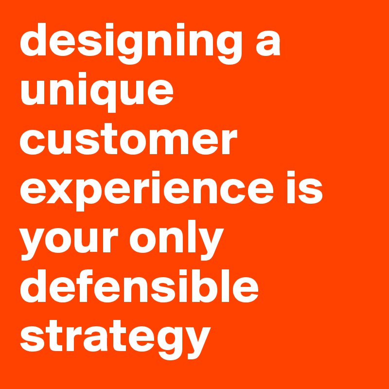 designing a unique customer experience is your only defensible strategy
