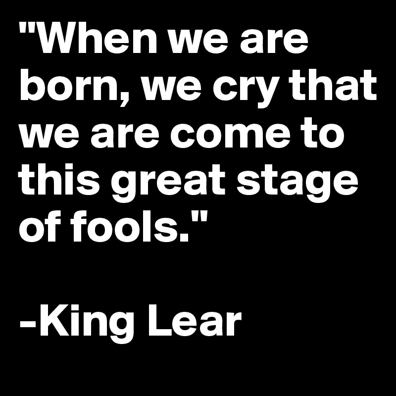 "When we are born, we cry that we are come to this great stage of fools." 

-King Lear