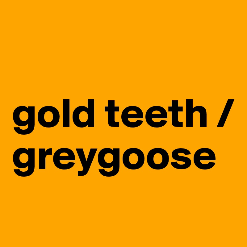 

gold teeth /
greygoose
